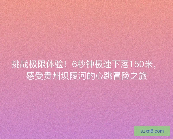 挑战极限体验！6秒钟极速下落150米，感受贵州坝陵河的心跳冒险之旅