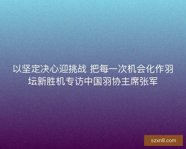以坚定决心迎挑战 把每一次机会化作羽坛新胜机专访中国羽协主席张军 以坚定决心迎挑战 把每一次机会化作羽坛新胜机专访中国羽协主席张军
