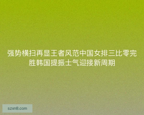 强势横扫再显王者风范中国女排三比零完胜韩国提振士气迎接新周期