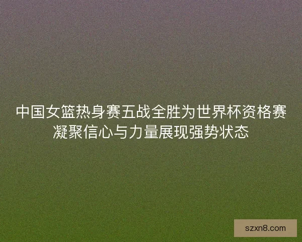 中国女篮热身赛五战全胜为世界杯资格赛凝聚信心与力量展现强势状态