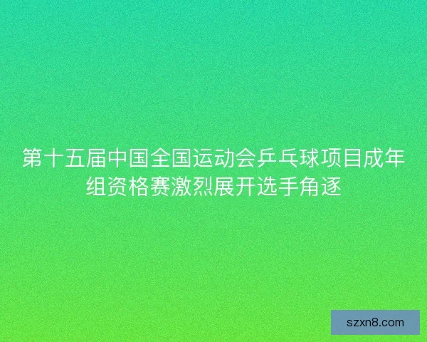 第十五届中国全国运动会乒乓球项目成年组资格赛激烈展开选手角逐 第十五届中国全国运动会乒乓球项目成年组资格赛激烈展开选手角逐