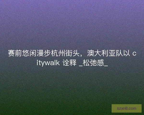 赛前悠闲漫步杭州街头，澳大利亚队以 citywalk 诠释 _松弛感_