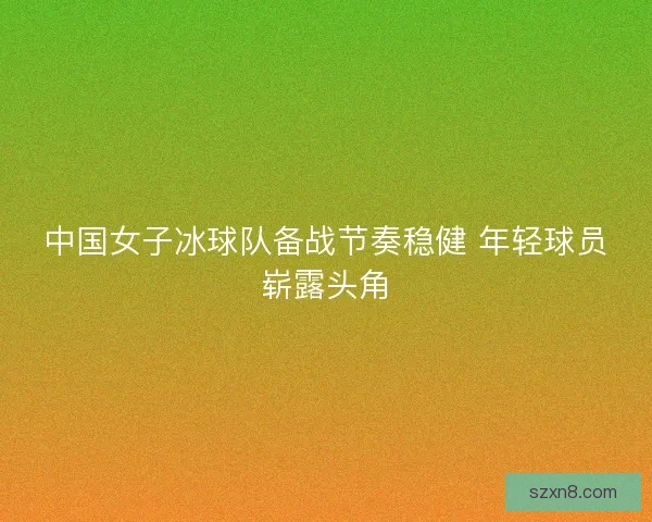 中国女子冰球队备战节奏稳健 年轻球员崭露头角