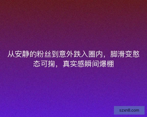 从安静的粉丝到意外跌入圈内，脚滑变憨态可掬，真实感瞬间爆棚