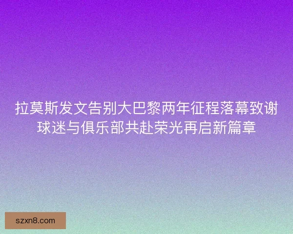 拉莫斯发文告别大巴黎两年征程落幕致谢球迷与俱乐部共赴荣光再启新篇章