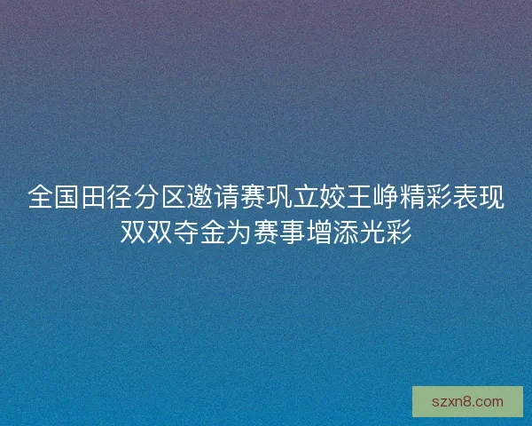 全国田径分区邀请赛巩立姣王峥精彩表现双双夺金为赛事增添光彩