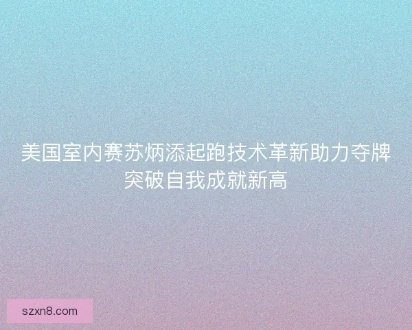 美国室内赛苏炳添起跑技术革新助力夺牌突破自我成就新高
