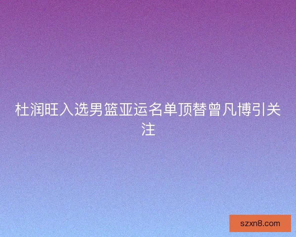 杜润旺入选男篮亚运名单顶替曾凡博引关注 杜润旺入选男篮亚运名单顶替曾凡博引关注
