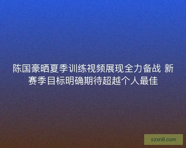 陈国豪晒夏季训练视频展现全力备战 新赛季目标明确期待超越个人最佳 陈国豪晒夏季训练视频展现全力备战 新赛季目标明确期待超越个人最佳