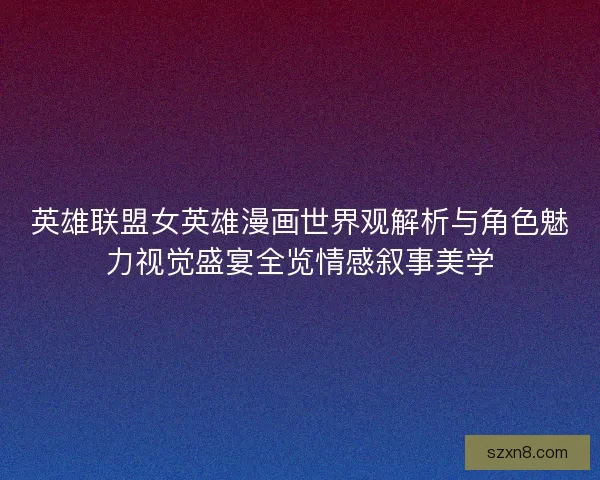 英雄联盟女英雄漫画世界观解析与角色魅力视觉盛宴全览情感叙事美学