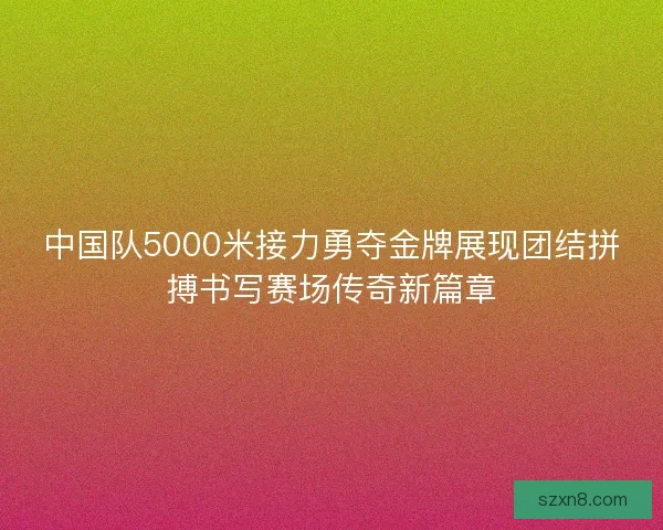 中国队5000米接力勇夺金牌展现团结拼搏书写赛场传奇新篇章