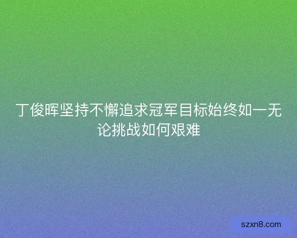 丁俊晖坚持不懈追求冠军目标始终如一无论挑战如何艰难 丁俊晖坚持不懈追求冠军目标始终如一无论挑战如何艰难
